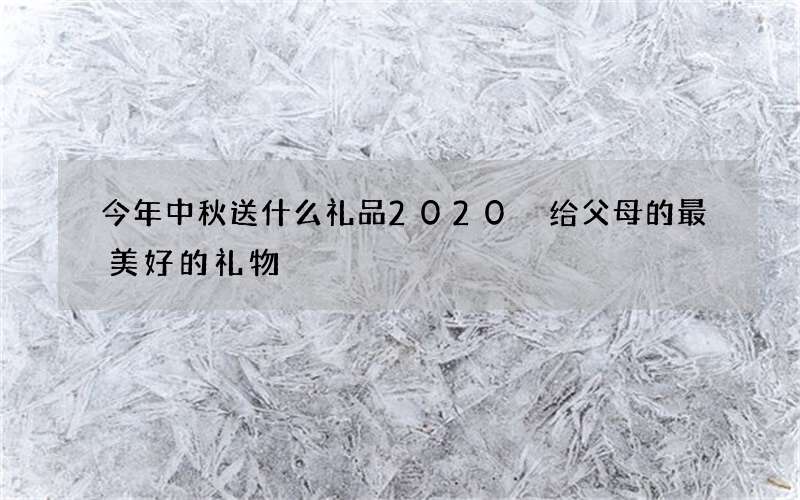 今年中秋送什么礼品2020 给父母的最美好的礼物